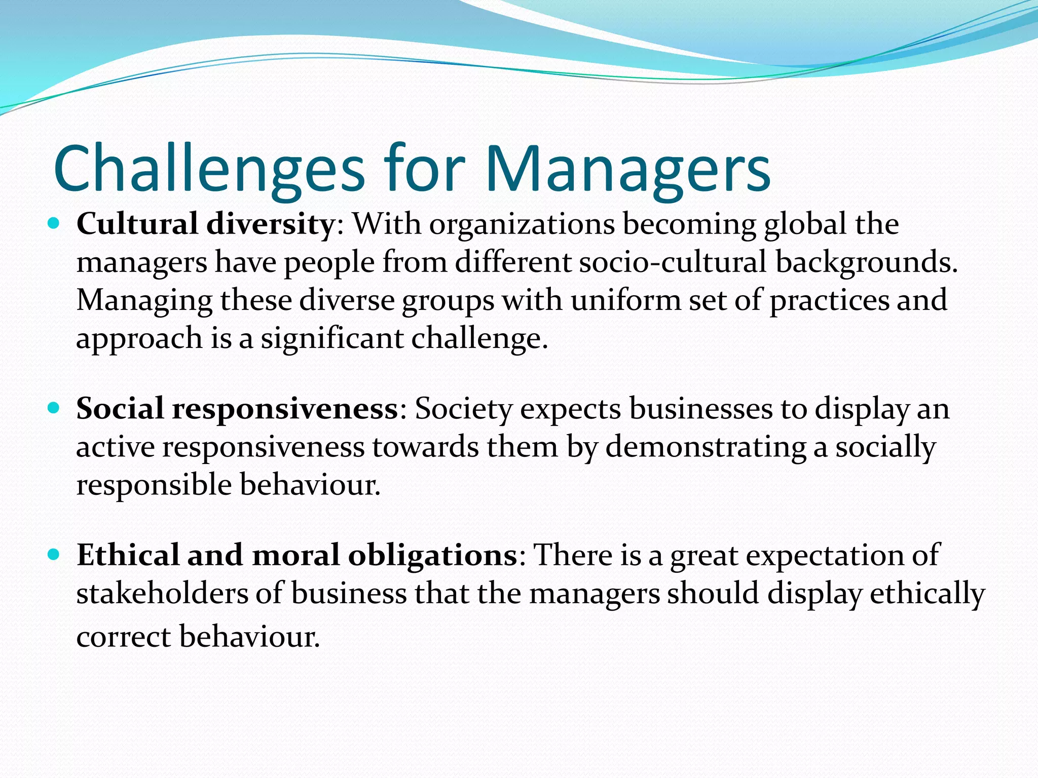 Challenges for Managers
 Cultural diversity: With organizations becoming global the
managers have people from different socio-cultural backgrounds.
Managing these diverse groups with uniform set of practices and
approach is a significant challenge.
 Social responsiveness: Society expects businesses to display an
active responsiveness towards them by demonstrating a socially
responsible behaviour.
 Ethical and moral obligations: There is a great expectation of
stakeholders of business that the managers should display ethically
correct behaviour.
 