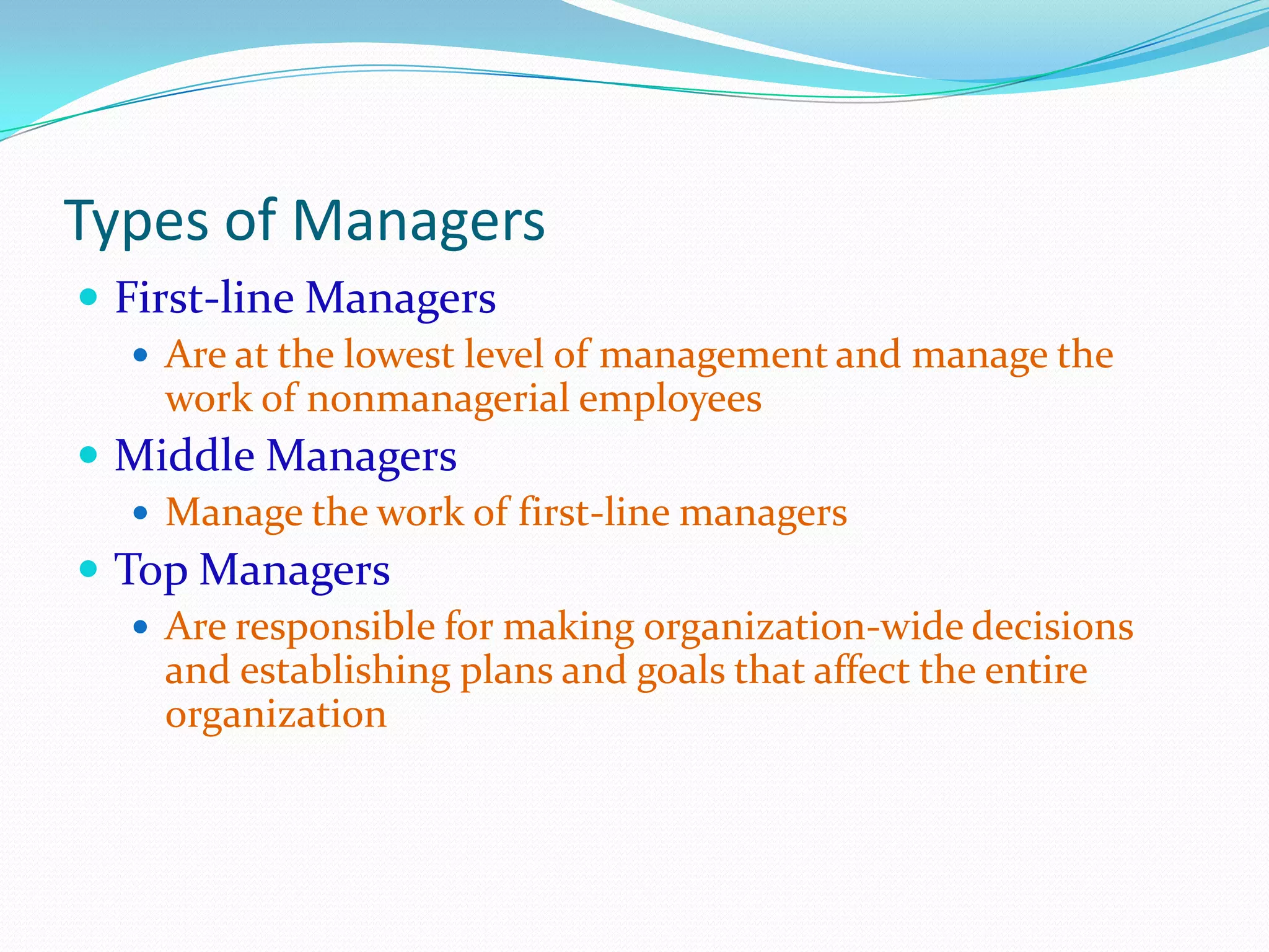 Types of Managers
 First-line Managers
 Are at the lowest level of management and manage the
work of nonmanagerial employees
 Middle Managers
 Manage the work of first-line managers
 Top Managers
 Are responsible for making organization-wide decisions
and establishing plans and goals that affect the entire
organization
 