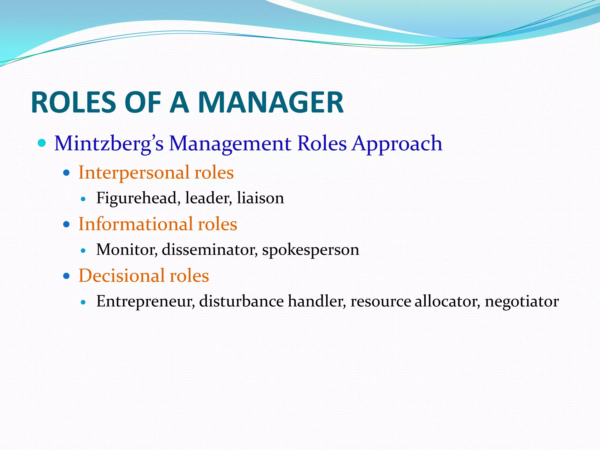 ROLES OF A MANAGER
 Mintzberg’s Management Roles Approach
 Interpersonal roles
 Figurehead, leader, liaison
 Informational roles
 Monitor, disseminator, spokesperson
 Decisional roles
 Entrepreneur, disturbance handler, resource allocator, negotiator
 