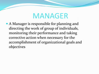 MANAGER
 A Manager is responsible for planning and
directing the work of group of individuals,
monitoring their performance and taking
corrective action when necessary for the
accomplishment of organizational goals and
objectives
 