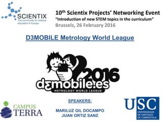 SPEAKERS:
MARILUZ GIL DOCAMPO
JUAN ORTIZ SANZ
D3MOBILE Metrology World League
10th Scientix Projects’ Networking Event
“Introduction of new STEM topics in the curriculum”
Brussels, 26 February 2016
 
