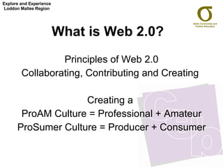 What is Web 2.0?   Principles of Web 2.0 Collaborating, Contributing and Creating  Creating a  ProAM Culture = Professional + Amateur ProSumer Culture = Producer + Consumer Explore and Experience Loddon Mallee Region 