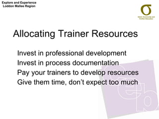 Allocating Trainer Resources  Invest in professional development Invest in process documentation  Pay your trainers to develop resources Give them time, don’t expect too much Explore and Experience Loddon Mallee Region 