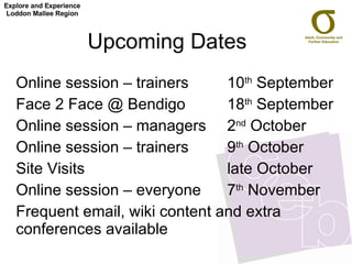 Upcoming Dates  Online session – trainers  10 th  September  Face 2 Face @ Bendigo 18 th  September  Online session – managers 2 nd  October Online session – trainers  9 th  October  Site Visits  late October Online session – everyone 7 th  November Frequent email, wiki content and extra conferences available Explore and Experience Loddon Mallee Region 