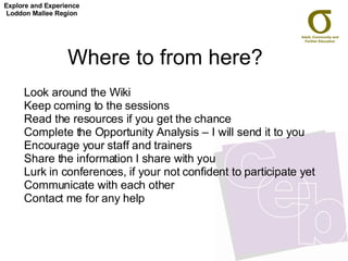 Where to from here?  Look around the Wiki Keep coming to the sessions Read the resources if you get the chance Complete the Opportunity Analysis – I will send it to you Encourage your staff and trainers Share the information I share with you Lurk in conferences, if your not confident to participate yet Communicate with each other Contact me for any help Explore and Experience Loddon Mallee Region 