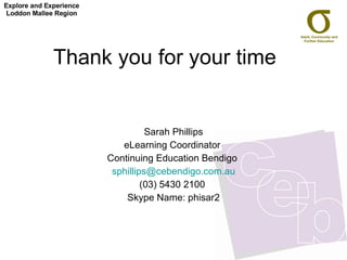 Thank you for your time  Sarah Phillips eLearning Coordinator  Continuing Education Bendigo  [email_address] (03) 5430 2100  Skype Name: phisar2 Explore and Experience Loddon Mallee Region 