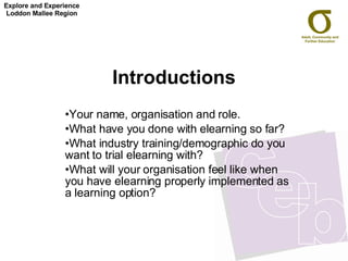 Introductions Your name, organisation and role. What have you done with elearning so far? What industry training/demographic do you want to trial elearning with?  What will your organisation feel like when you have elearning properly implemented as a learning option? Explore and Experience Loddon Mallee Region 