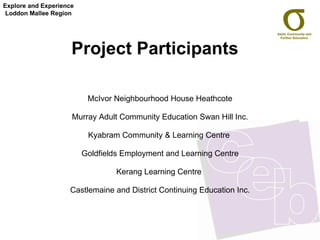 Project Participants McIvor Neighbourhood House Heathcote Murray Adult Community Education Swan Hill Inc. Kyabram Community & Learning Centre  Goldfields Employment and Learning Centre Kerang Learning Centre  Castlemaine and District Continuing Education Inc. Explore and Experience Loddon Mallee Region 