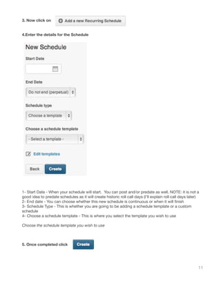11
3. Now click on
4.Enter the details for the Schedule
1- Start Date - When your schedule will start. You can post and/or predate as well. NOTE: it is not a
good idea to predate schedules as it will create historic roll call days (I’ll explain roll call days later)
2- End date - You can choose whether this new schedule is continuous or when it will finish
3- Schedule Type - This is whether you are going to be adding a schedule template or a custom
schedule
4- Choose a schedule template - This is where you select the template you wish to use
Choose the schedule template you wish to use
5. Once completed click
 