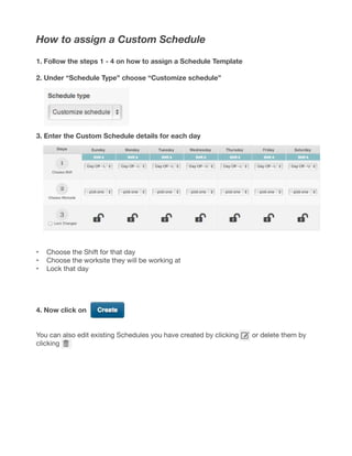 How to assign a Custom Schedule
1. Follow the steps 1 - 4 on how to assign a Schedule Template
2. Under “Schedule Type” choose “Customize schedule”
3. Enter the Custom Schedule details for each day
•	 Choose the Shift for that day
•	 Choose the worksite they will be working at
•	 Lock that day
4. Now click on
You can also edit existing Schedules you have created by clicking or delete them by
clicking
 