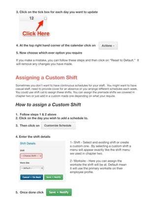 3. Click on the tick box for each day you want to update
4. At the top right hand corner of the calendar click on
5. Now choose which ever option you require
If you make a mistake, you can follow these steps and then click on “Reset to Default.” It
will remove any changes you have made.
Assigning a Custom Shift
Sometimes you don’t want to have continuous schedules for your staff.  You might want to have
casual staff, need to provide cover for an absence or you arrange different schedules each week.  
You could use shift cal to assign these shifts. You can assign the premade shifts we covered in
chapter two or just add in a custom made one depending on what your require.
How to assign a Custom Shift
1. Follow steps 1 & 2 above
2. Click on the day you wish to add a schedule to.
3. Then click on
4. Enter the shift details
5. Once done click
1- Shift - Select and existing shift or create
a custom one. By selecting a custom shift a
menu will appear exactly like the shift menu
we used in chapter two.
2- Worksite - Here you can assign the
worksite the shift will be at. Default mean
it will use the primary worksite on their
employee profile.
 