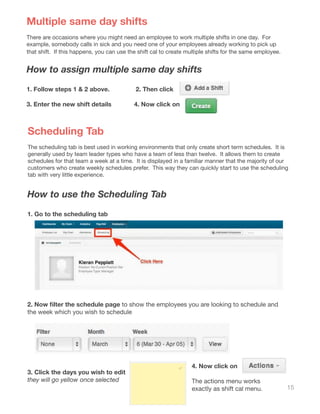 15
Multiple same day shifts
There are occasions where you might need an employee to work multiple shifts in one day. For
example, somebody calls in sick and you need one of your employees already working to pick up
that shift. If this happens, you can use the shift cal to create multiple shifts for the same employee.
How to assign multiple same day shifts
1. Follow steps 1 & 2 above. 2. Then click
3. Enter the new shift details 4. Now click on
Scheduling Tab
The scheduling tab is best used in working environments that only create short term schedules. It is
generally used by team leader types who have a team of less than twelve. It allows them to create
schedules for that team a week at a time. It is displayed in a familiar manner that the majority of our
customers who create weekly schedules prefer. This way they can quickly start to use the scheduling
tab with very little experience.
How to use the Scheduling Tab
1. Go to the scheduling tab
2. Now filter the schedule page to show the employees you are looking to schedule and
the week which you wish to schedule
3. Click the days you wish to edit
they will go yellow once selected
4. Now click on
The actions menu works
exactly as shift cal menu.
 