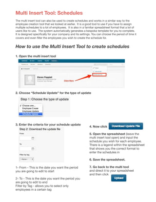 Multi Insert Tool: Schedules
The multi insert tool can also be used to create schedules and works in a similar way to the
employee creation tool that we looked at earlier. It is a good tool to use if you have to assign
multiple schedules to a lot of employees. It is also in a familiar spreadsheet format that a lot of
users like to use. The system automatically generates a bespoke template for you to complete.
It is designed specifically for your company and its settings. You can choose the period of time it
covers and even filter the employees you wish to create the schedule for.
How to use the Multi Insert Tool to create schedules
1. Open the multi insert tool
	
2. Choose “Schedule Update” for the type of update
	
1- From - This is the date you want the period
you are going to edit to start
2- To - This is the date you want the period you
are going to edit to end
Filter by Tag - allows you to select only
employees in a certain tag
4. Now click
5. Open the spreadsheet (leave the
multi insert tool open) and input the
schedule you wish for each employee.
There is a legend within the spreadsheet
that shows you the correct format to
enter the schedules in
	
6. Save the spreadsheet.
7. Go back to the multi tool
and direct it to your spreadsheet
and then click
3. Enter the criteria for your schedule update
 