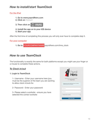 19
How to install/start TeamClock
For the iPad
	 1. Go to www.payrollhero.com
	 2. Click on
	 3. Then click on
	 4. Install the app on to your iOS device
	 5. Start your app
After the first time of completing this process you will only ever have to complete step 5.
For your computer
	 1. Go to YOURCOMPANYNAME.payrollhero.com/time_clock
How to use TeamClock
The functionality is exactly the same for both platforms except you might use your finger or
a mouse to complete these actions.
To Clock in/out
1. Login to TeamClock
1- Username - Enter your username here (you
must be the superior of the team you are wanting
to allow clock in/outs for.
2- Password - Enter your password
3- Please select a worksite - ensure you have
selected the correct worksite
 