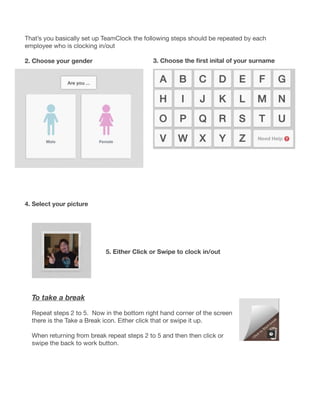 That’s you basically set up TeamClock the following steps should be repeated by each
employee who is clocking in/out
2. Choose your gender
4. Select your picture
3. Choose the first inital of your surname
5. Either Click or Swipe to clock in/out
To take a break
Repeat steps 2 to 5.  Now in the bottom right hand corner of the screen
there is the Take a Break icon. Either click that or swipe it up.
When returning from break repeat steps 2 to 5 and then then click or
swipe the back to work button.
 