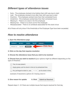 Different types of attendance issues
•	 Early - The employee clocked in/out before their shift was due to start
•	 Late - The employee clocked in/out after their shift was due to start
•	 Overtime - The employee worked more than their scheduled hours
•	 Undertime - The employee worked less than their scheduled hours
•	 Missing In - There is no clock in for this employee
•	 Missing Out - There is no clock out for this employee
•	 Missassociated - There is no schedule associated for the clock in/out
All of these will only show if the thresholds of the Employee Type have been exceeded.
How to resolve attendance
1. Open the Attendance page
2. Click on the day that requires resolution
3. Choose the attendance issue that you wish to be resolved
4. Choose how you wish to resolve it (your options might be different depending on the
type of infraction)
example of resolutions options for missing clock in
5. Give reason for update		 6. Click
Repeat steps 3 - 6 if there are multiple issues that require resolved for that day
 