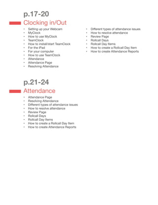 p.17-20
Clocking in/Out
•	 Setting up your Webcam
•	 MyClock
•	 How to use MyClock
•	 TeamClock
•	 How to install/start TeamClock
•	 For the iPad
•	 For your computer
•	 How to use TeamClock
•	 Attendance
•	 Attendance Page
•	 Resolving Attendance
•	 Different types of attendance issues
•	 How to resolve attendance
•	 Review Page
•	 Rollcall Days
•	 Rollcall Day Items
•	 How to create a Rollcall Day Item
•	 How to create Attendance Reports
p.21-24
Attendance
•	 Attendance Page
•	 Resolving Attendance
•	 Different types of attendance issues
•	 How to resolve attendance
•	 Review Page
•	 Rollcall Days
•	 Rollcall Day Items
•	 How to create a Rollcall Day Item
•	 How to create Attendance Reports
 