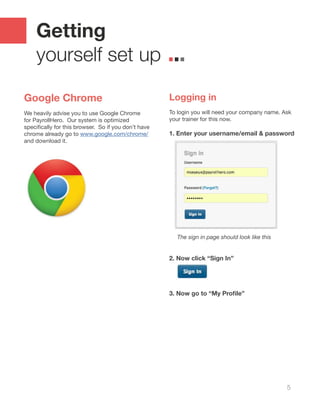 5
Getting
yourself set up
Google Chrome
We heavily advise you to use Google Chrome
for PayrollHero. Our system is optimized
specifically for this browser.  So if you don’t have
chrome already go to www.google.com/chrome/
and download it.
Logging in
To login you will need your company name. Ask
your trainer for this now.
1. Enter your username/email & password
The sign in page should look like this
2. Now click “Sign In”
3. Now go to “My Profile”
 