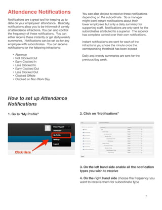 7
Attendance Notifications
Notifications are a great tool for keeping up to
date on your employees’ attendance. Basically,
notifications allow you to be informed of variety
of attendance infractions. You can also control
the frequency of these notifications.  You can
either receive these instantly or get daily/weekly
summaries.  Notifications can be set up for any
employee with subordinates. You can receive
notifications for the following infractions:
•	 Absence
•	 Not Clocked Out
•	 Early Clocked In
•	 Late Clocked In
•	 Early Clocked Out
•	 Late Clocked Out
•	 Clocked Offsite
•	 Clocked on Non Work Day
You can also choose to receive these notifications
depending on the subordinate. So a manager
might want instant notifications about their
lower employees but only a daily summary for
supporting staff.  Notifications are only sent for the
subordinates attributed to a superior. The superior
has complete control over their own notifications.
Instant notifications are sent for each of the
infractions you chose the minute once the
corresponding threshold has been exceed
Daily and weekly summaries are sent for the
previous/day week.
How to set up Attendance
Notifications
1. Go to “My Profile” 2. Click on “Notifications”
3. On the left hand side enable all the notification
types you wish to receive
4. On the right hand side choose the frequency you
want to receive them for subordinate type
 