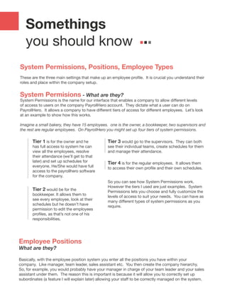 Somethings
you should know
System Permissions, Positions, Employee Types
These are the three main settings that make up an employee profile.  It is crucial you understand their
roles and place within the company setup.
System Permisions - What are they?
System Permissions is the name for our interface that enables a company to allow different levels
of access to users on the company PayrollHero account. They dictate what a user can do on
PayrollHero.  It allows a company to have different tiers of access for different employees.  Let’s look
at an example to show how this works.
Imagine a small bakery, they have 15 employees. one is the owner, a bookkeeper, two supervisors and
the rest are regular employees. On PayrollHero you might set up four tiers of system permissions.
So you can see how System Permissions work.
However the tiers I used are just examples. System
Permissions lets you choose and fully customize the
levels of access to suit your needs. You can have as
many different types of system permissions as you
require.
Tier 4 is for the regular employees. It allows them
to access their own profile and their own schedules.
Tier 3 would go to the supervisors. They can both
see their individual teams, create schedules for them
and manage their attendance.
Tier 2 would be for the
bookkeeper. It allows them to
see every employee, look at their
schedules but he doesn’t have
permission to edit the employees
profiles, as that’s not one of his
responsibilities.
Tier 1 is for the owner and he
has full access to system he can
view all the employees, resolve
their attendance (we’ll get to that
later) and set up schedules for
everyone. He/She would have full
access to the payrollhero software
for the company.
Employee Positions
What are they?
Basically, with the employee position system you enter all the positions you have within your
company. Like manager, team leader, sales assistant etc. You then create the company hierarchy.
So, for example, you would probably have your manager in charge of your team leader and your sales
assistant under them. The reason this is important is because it will allow you to correctly set up
subordinates (a feature I will explain later) allowing your staff to be correctly managed on the system.
 