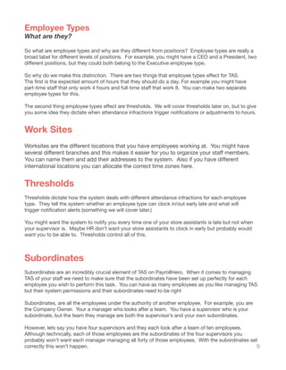 9
Employee Types
What are they?
So what are employee types and why are they different from positions?  Employee types are really a
broad label for different levels of positions.  For example, you might have a CEO and a President, two
different positions, but they could both belong to the Executive employee type.  
So why do we make this distinction.  There are two things that employee types effect for TAS.  
The first is the expected amount of hours that they should do a day. For example you might have
part-time staff that only work 4 hours and full-time staff that work 8.  You can make two separate
employee types for this.
The second thing employee types effect are thresholds.  We will cover thresholds later on, but to give
you some idea they dictate when attendance infractions trigger notifications or adjustments to hours.
Work Sites
Worksites are the different locations that you have employees working at.  You might have
several different branches and this makes it easier for you to organize your staff members.  
You can name them and add their addresses to the system.  Also if you have different
international locations you can allocate the correct time zones here.
Thresholds
Thresholds dictate how the system deals with different attendance infractions for each employee
type. They tell the system whether an employee type can clock in/out early late and what will
trigger notification alerts (something we will cover later.)
You might want the system to notify you every time one of your store assistants is late but not when
your supervisor is. Maybe HR don’t want your store assistants to clock in early but probably would
want you to be able to. Thresholds control all of this.
Subordinates
Subordinates are an incredibly crucial element of TAS on PayrollHero. When it comes to managing
TAS of your staff we need to make sure that the subordinates have been set up perfectly for each
employee you wish to perform this task. You can have as many employees as you like managing TAS
but their system permissions and their subordinates need to be right
Subordinates, are all the employees under the authority of another employee. For example, you are
the Company Owner. Your a manager who looks after a team. You have a supervisor who is your
subordinate, but the team they manage are both the supervisor’s and your own subordinates.
However, lets say you have four supervisors and they each look after a team of ten employees.
Although technically, each of those employees are the subordinates of the four supervisors you
probably won’t want each manager managing all forty of those employees. With the subordinates set
correctly this won’t happen.
 