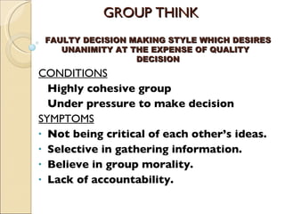 GROUP THINK CONDITIONS Highly cohesive group Under pressure to make decision SYMPTOMS Not being critical of each other’s ideas. Selective in gathering information. Believe in group morality. Lack of accountability. FAULTY DECISION MAKING STYLE WHICH DESIRES UNANIMITY AT THE EXPENSE OF QUALITY  DECISION 