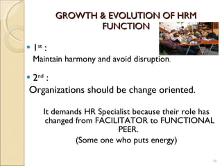 GROWTH & EVOLUTION OF HRM FUNCTION 1 st  : Maintain harmony and avoid disruption . 2 nd  : Organizations should be change oriented. It demands HR Specialist because their role has changed from FACILITATOR to FUNCTIONAL PEER.  (Some one who puts energy) 