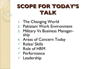 SCOPE FOR TODAY’S TALK The Changing World Pakistani Work Environment Military Vs Business Manager-ship Areas of Concern Today Roles/ Skills Role of HRM Performance Leadership   
