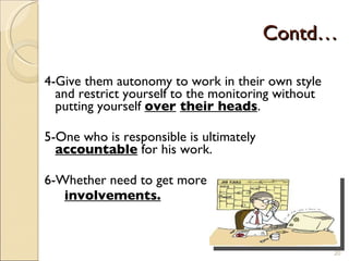 Contd… 4-Give them autonomy to work in their own style and restrict yourself to the monitoring without putting yourself  over   their heads . 5-One who is responsible is ultimately  accountable  for his work. 6-Whether need to get more  involvements. 