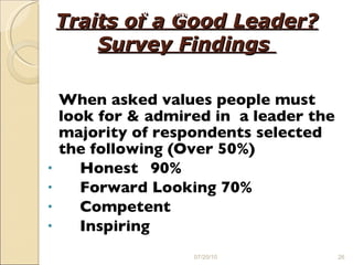 Traits of a Good Leader? Survey Findings  When asked values people must look for & admired in  a leader the majority of respondents selected the following (Over 50%) Honest 90% Forward Looking 70% Competent Inspiring 07/20/10 SURVEY FINDING 