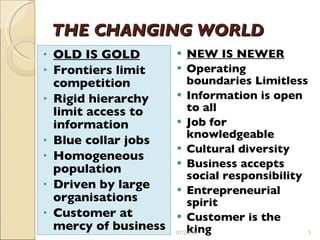 THE CHANGING WORLD   OLD IS GOLD Frontiers limit competition Rigid hierarchy limit access to information Blue collar jobs Homogeneous population Driven by large organisations Customer at mercy of business NEW IS NEWER Operating boundaries Limitless Information is open to all Job for knowledgeable  Cultural diversity Business accepts social responsibility Entrepreneurial spirit Customer is the king 07/20/10 