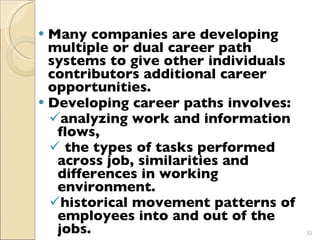 Many companies are developing multiple or dual career path systems to give other individuals contributors additional career opportunities. Developing career paths involves: analyzing work and information flows, the types of tasks performed across job, similarities and differences in working environment. historical movement patterns of employees into and out of the jobs.   