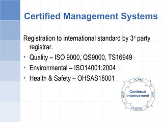 Certified Management Systems
Registration to international standard by 3rd
party
registrar.
• Quality – ISO 9000, QS9000, TS16949
• Environmental – ISO14001:2004
• Health & Safety – OHSAS18001
 