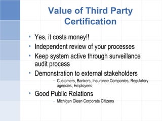 Value of Third Party
Certification
• Yes, it costs money!!
• Independent review of your processes
• Keep system active through surveillance
audit process
• Demonstration to external stakeholders
– Customers, Bankers, Insurance Companies, Regulatory
agencies, Employees
• Good Public Relations
– Michigan Clean Corporate Citizens
 