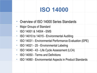 ISO 14000
• Overview of ISO 14000 Series Standards
• Major Groups of Standard
• ISO 14001 & 14004 - EMS
• ISO 14010 to 14015 - Environmental Auditing
• ISO 14031 - Environmental Performance Evaluation (EPE)
• ISO 14021 - 25 - Environmental Labeling
• ISO 14040 - 43 - Life Cycle Assessment (LCA)
• ISO 14050 - Terms and Definitions
• ISO 14060 - Environmental Aspects in Product Standards
 