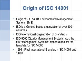 Origin of ISO 14001
• Origin of ISO 14001 Environmental Management
System (EMS)
• ISO is a Geneva-based organization of over 100
countries
• ISO International Organization of Standards
• ISO 9000 (Quality Management Systems) was the
first "Management Systems" standard and set the
template for ISO 14000
• 1996 - Final International Standard - ISO 14001 and
14004
 