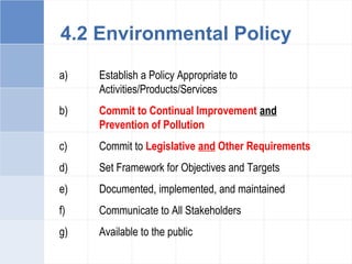 a) Establish a Policy Appropriate to
Activities/Products/Services
b) Commit to Continual Improvement and
Prevention of Pollution
c) Commit to Legislative and Other Requirements
d) Set Framework for Objectives and Targets
e) Documented, implemented, and maintained
f) Communicate to All Stakeholders
g) Available to the public
4.2 Environmental Policy
 
