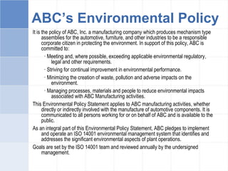 ABC’s Environmental Policy
It is the policy of ABC, Inc. a manufacturing company which produces mechanism type
assemblies for the automotive, furniture, and other industries to be a responsible
corporate citizen in protecting the environment. In support of this policy, ABC is
committed to:
· Meeting and, where possible, exceeding applicable environmental regulatory,
legal and other requirements.
· Striving for continual improvement in environmental performance.
· Minimizing the creation of waste, pollution and adverse impacts on the
environment.
· Managing processes, materials and people to reduce environmental impacts
associated with ABC Manufacturing activities.
This Environmental Policy Statement applies to ABC manufacturing activities, whether
directly or indirectly involved with the manufacture of automotive components. It is
communicated to all persons working for or on behalf of ABC and is available to the
public.
As an integral part of this Environmental Policy Statement, ABC pledges to implement
and operate an ISO 14001 environmental management system that identifies and
addresses the significant environmental aspects of plant operations.
Goals are set by the ISO 14001 team and reviewed annually by the undersigned
management.
 