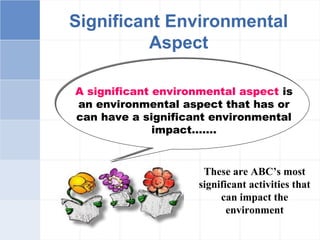 Significant Environmental
Aspect
A significant environmental aspect is
an environmental aspect that has or
can have a significant environmental
impact…….
These are ABC’s most
significant activities that
can impact the
environment
 