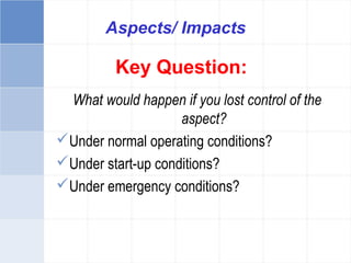 Key Question:
What would happen if you lost control of the
aspect?
Under normal operating conditions?
Under start-up conditions?
Under emergency conditions?
Aspects/ Impacts
 