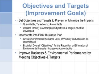 Objectives and Targets
(Improvement Goals)
• Set Objectives and Targets to Prevent or Minimize the Impacts
 Quantifiable, Time-bound, Accountable
 Detailed Plan(s) to Accomplish Objectives & Targets must be
Developed
• Incorporate into Plant Business Plan
 Gives Environmental the Same Level of Visibility and Attention as
Other Issues
 Establish Overall "Objectives” for the Reduction or Elimination of
Environmental Impacts - Increases Accountability
• Improve Business & Environmental Performance by
Meeting Objectives.& Targets
 