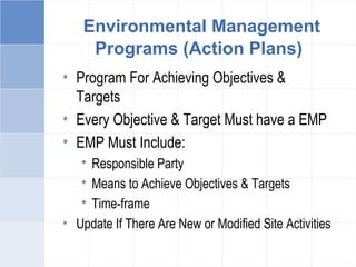 Environmental Management
Programs (Action Plans)
• Program For Achieving Objectives &
Targets
• Every Objective & Target Must have a EMP
• EMP Must Include:
 Responsible Party
 Means to Achieve Objectives & Targets
 Time-frame
• Update If There Are New or Modified Site Activities
 