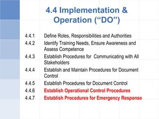 4.4.1 Define Roles, Responsibilities and Authorities
4.4.2 Identify Training Needs, Ensure Awareness and
Assess Competence
4.4.3 Establish Procedures for Communicating with All
Stakeholders
4.4.4 Establish and Maintain Procedures for Document
Control
4.4.5 Establish Procedures for Document Control
4.4.6 Establish Operational Control Procedures
4.4.7 Establish Procedures for Emergency Response
4.4 Implementation &
Operation (“DO”)
 