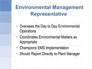 Environmental Management
Representative
• Oversees the Day to Day Environmental
Operations
• Coordinates Environmental Matters as
Appropriate
• Champions EMS Implementation
• Should Report Directly to Plant Manager
 