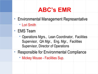 ABC’s EMR
• Environmental Management Representative
 Lori Smith
• EMS Team
 Operations Mgrs., Lean Coordinator, Facilities
Supervisor, QA Mgr., Eng. Mgr., Facilities
Supervisor, Director of Operations
• Responsible for Environmental Compliance
 Mickey Mouse - Facilities Sup.
 