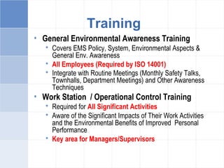• General Environmental Awareness Training
 Covers EMS Policy, System, Environmental Aspects &
General Env. Awareness
 All Employees (Required by ISO 14001)
 Integrate with Routine Meetings (Monthly Safety Talks,
Townhalls, Department Meetings) and Other Awareness
Techniques
• Work Station / Operational Control Training
 Required for All Significant Activities
 Aware of the Significant Impacts of Their Work Activities
and the Environmental Benefits of Improved Personal
Performance
 Key area for Managers/Supervisors
Training
 