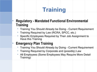 • Regulatory - Mandated Functional Environmental
Training
 Training You Should Already be Doing - Current Requirement
 Training Required by Law (RCRA, SPCC, etc.)
 Specific Employees Required by Their Job Assignment to
Have this Training
• Emergency Plan Training
 Training You Should Already by Doing - Current Requirement
 Training Required by Corporate and (possibly) Law
 All Employees (Some Employees May Require More Detail
Training)
Training
 