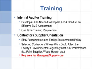 • Internal Auditor Training
 Develops Skills Needed to Prepare For & Conduct an
Effective EMS Assessment
 One Time Training Requirement
• Contractor / Supplier Orientation
 EMS Fundamentals and Facility Environmental Policy
 Selected Contractors Whose Work Could Affect the
Facility’s Environmental Regulatory Status or Performance
(ie., Paint Supplier, Waste Hauler, etc.)
 Key area for Managers/Supervisors
Training
 