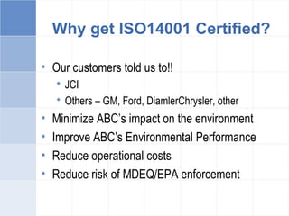 Why get ISO14001 Certified?
• Our customers told us to!!
 JCI
 Others – GM, Ford, DiamlerChrysler, other
• Minimize ABC’s impact on the environment
• Improve ABC’s Environmental Performance
• Reduce operational costs
• Reduce risk of MDEQ/EPA enforcement
 