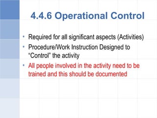 4.4.6 Operational Control
• Required for all significant aspects (Activities)
• Procedure/Work Instruction Designed to
“Control” the activity
• All people involved in the activity need to be
trained and this should be documented
 